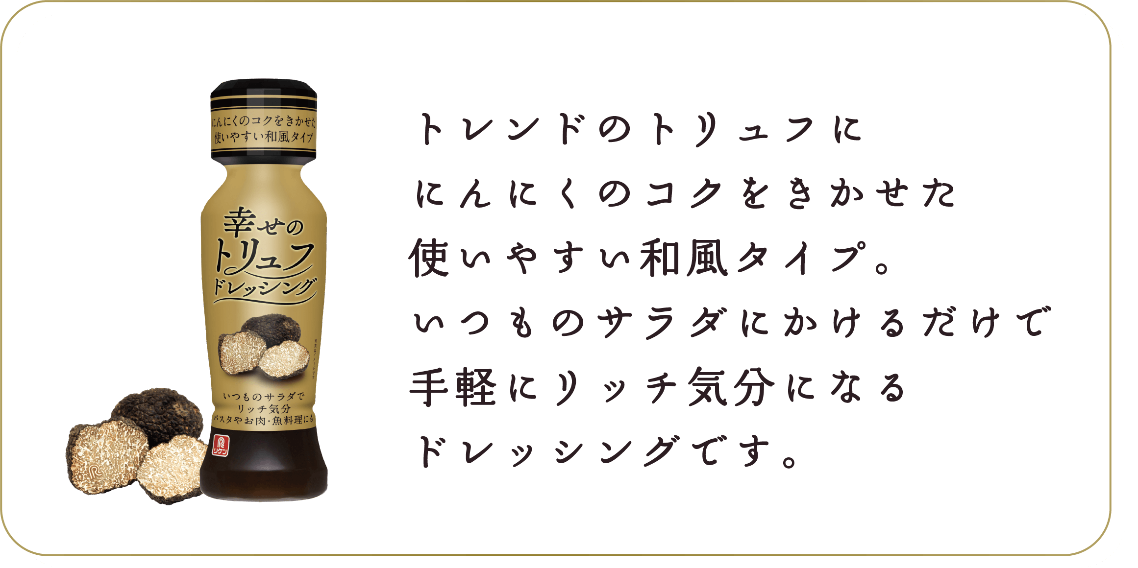 トレンドのトリュフににんにくのコクをきかせた使いやすい和風タイプ。いつものサラダにかけるだけで手軽にリッチ気分になるドレッシングです。