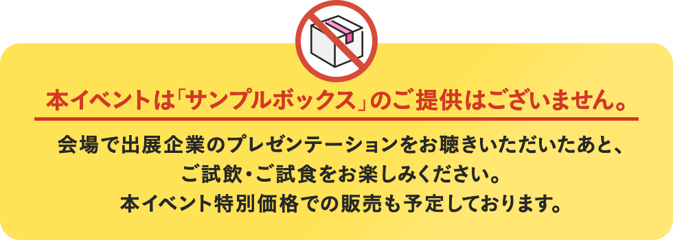 本イベントは「サンプルボックス」のご提供はございません。会場で出展企業のプレゼンテーションをお聴きいただいたあと、ご試飲・ご試食をお楽しみください。本イベント特別価格での販売も予定しております。