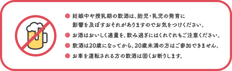 ○妊娠中や授乳期の飲酒は、胎児・乳児の発育に影響を及ぼすおそれがありますのでお気をつけください。 ○お酒はおいしく適量を。飲み過ぎにはくれぐれもご注意ください。 ○飲酒は20歳になってから。20歳未満の方はご参加できません。 ○お車を運転される方の飲酒は固くお断りします。