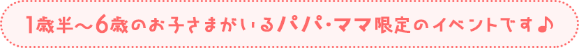 1歳半～6歳のお子さまがいるパパ・ママ限定のイベントです♪